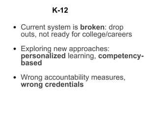 • Current system is broken: drop
outs, not ready for college/careers
• Exploring new approaches:
personalized learning, competency-
based
• Wrong accountability measures,
wrong credentials
K-12
 