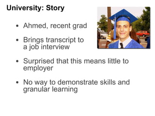 • Ahmed, recent grad
• Brings transcript to
a job interview
• Surprised that this means little to
employer
• No way to demonstrate skills and
granular learning
University: Story
 