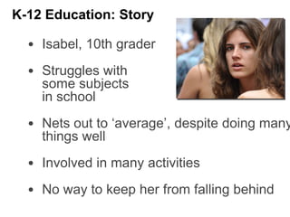 • Isabel, 10th grader
• Struggles with
some subjects
in school
• Nets out to ‘average’, despite doing many
things well
• Involved in many activities
• No way to keep her from falling behind
K-12 Education: Story
 