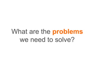 What are the problems
we need to solve?
 