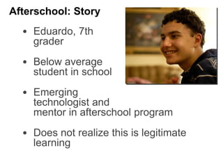 • Eduardo, 7th
grader
• Below average
student in school
• Emerging
technologist and
mentor in afterschool program
• Does not realize this is legitimate
learning
Afterschool: Story
 