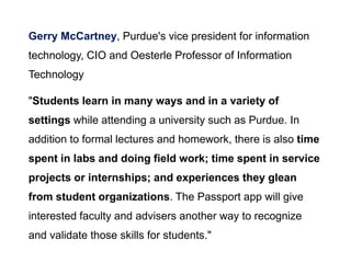 Gerry McCartney, Purdue's vice president for information
technology, CIO and Oesterle Professor of Information
Technology
"Students learn in many ways and in a variety of
settings while attending a university such as Purdue. In
addition to formal lectures and homework, there is also time
spent in labs and doing field work; time spent in service
projects or internships; and experiences they glean
from student organizations. The Passport app will give
interested faculty and advisers another way to recognize
and validate those skills for students."
 