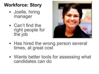 • Joelle, hiring
manager
• Can’t find the
right people for
the job
• Has hired the wrong person several
times, at great cost
• Wants better tools for assessing what
candidates can do
Workforce: Story
 