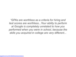 “GPAs are worthless as a criteria for hiring and
test scores are worthless...Your ability to perform
at Google is completely unrelated to how you
performed when you were in school, because the
skills you acquired in college are very different...
http://techcrunch.com/2013/06/22/the-technical-interview-is-
 
