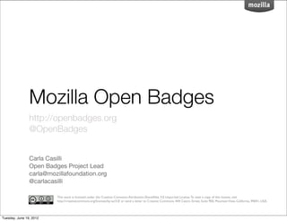 Mozilla Open Badges
                http://openbadges.org
                @OpenBadges


                Carla Casilli
                Open Badges Project Lead
                carla@mozillafoundation.org
                @carlacasilli

                         This work is licensed under the Creative Commons Attribution-ShareAlike 3.0 Unported License. To view a copy of this license, visit
                         http://creativecommons.org/licenses/by-sa/3.0/ or send a letter to Creative Commons, 444 Castro Street, Suite 900, Mountain View, California, 94041, USA.




Tuesday, June 19, 2012
 