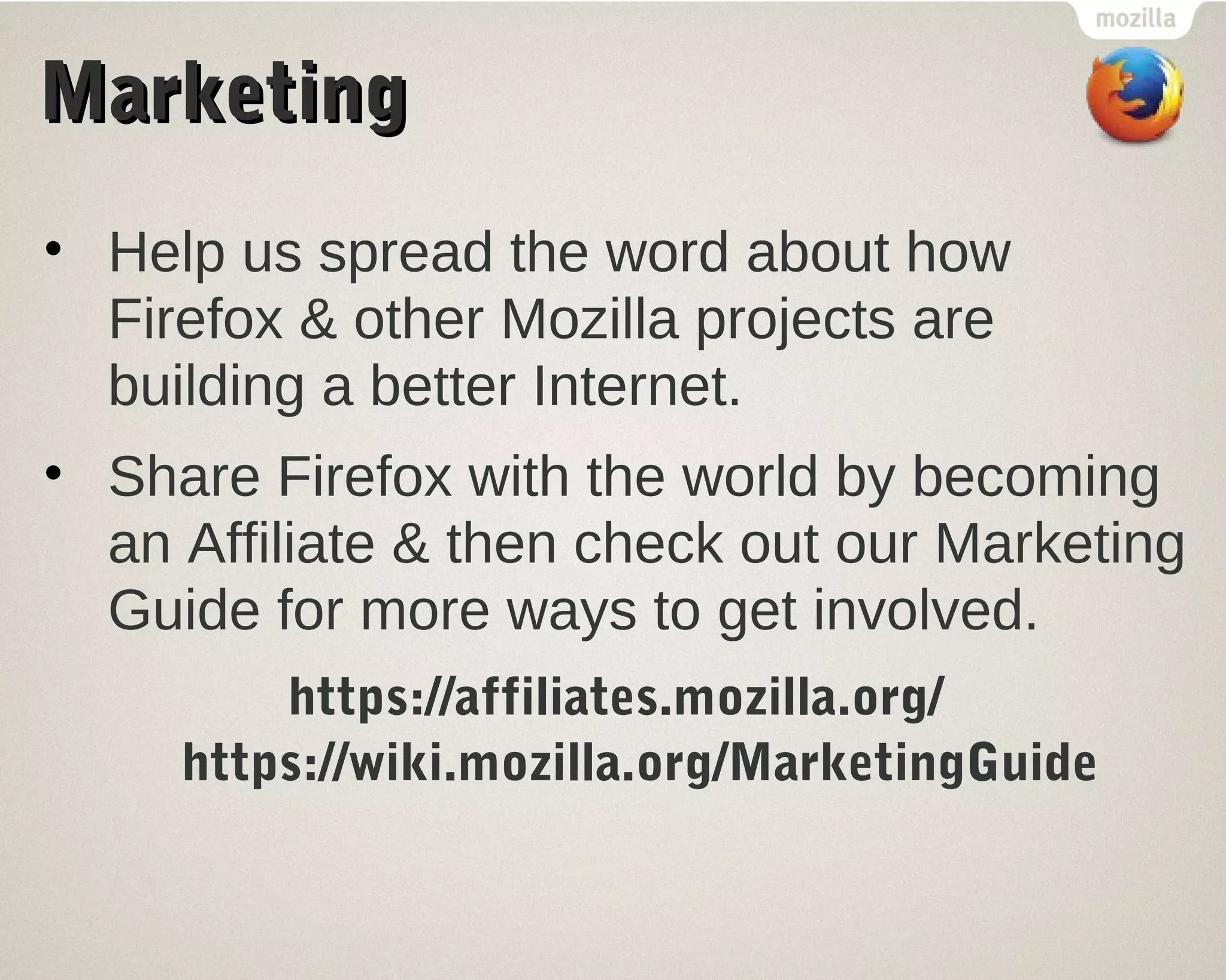 MMaarrkkeettiinngg 
• Help us spread the word about how 
Firefox & other Mozilla projects are 
building a better Internet. 
• Share Firefox with the world by becoming 
an Affiliate & then check out our Marketing 
Guide for more ways to get involved. 
https://affiliates.mozilla.org/ 
https://wiki.mozilla.org/MarketingGuide 
 