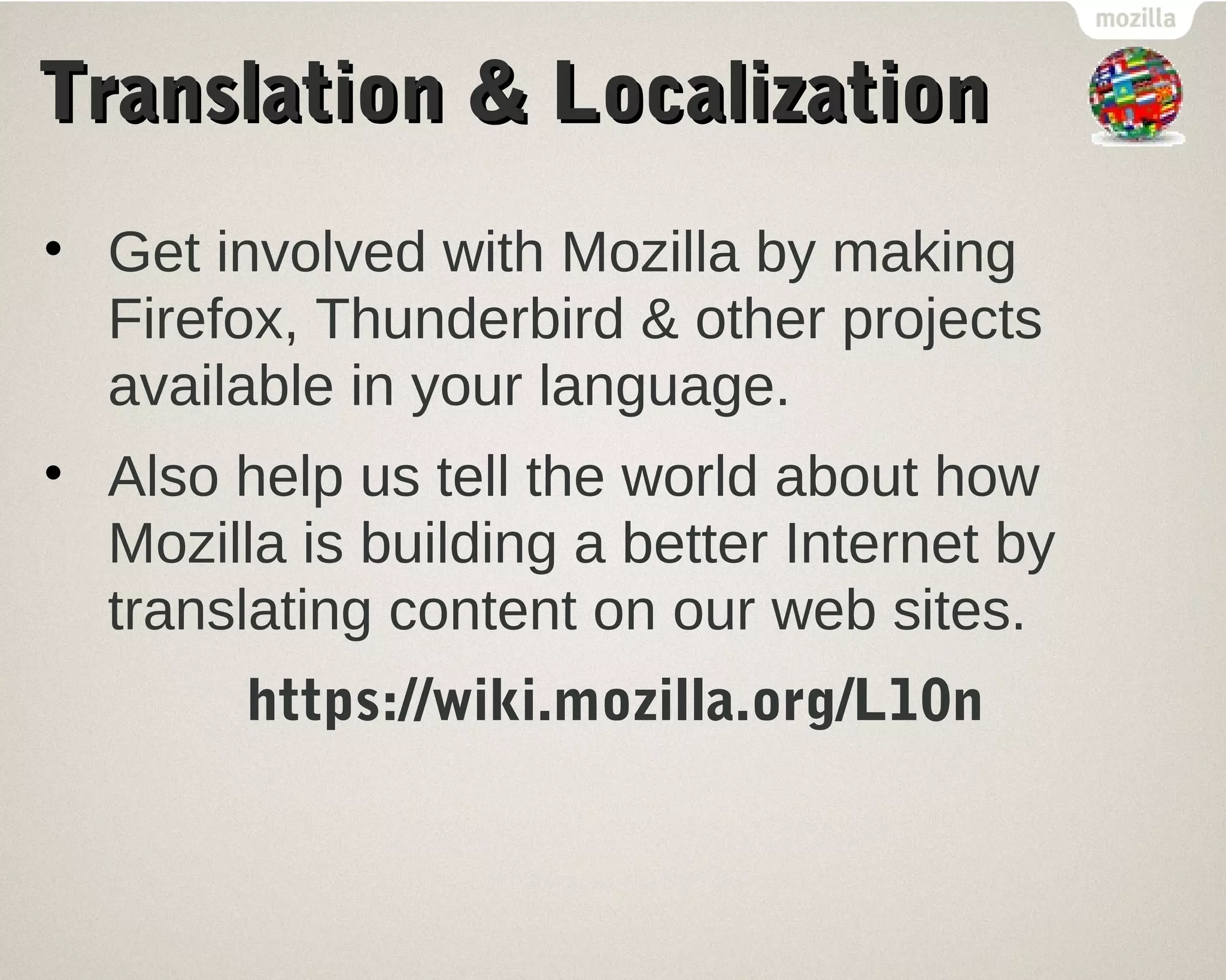 TTrraannssllaattiioonn && LLooccaalliizzaattiioonn 
• Get involved with Mozilla by making 
Firefox, Thunderbird & other projects 
available in your language. 
• Also help us tell the world about how 
Mozilla is building a better Internet by 
translating content on our web sites. 
https://wiki.mozilla.org/L10n 
 