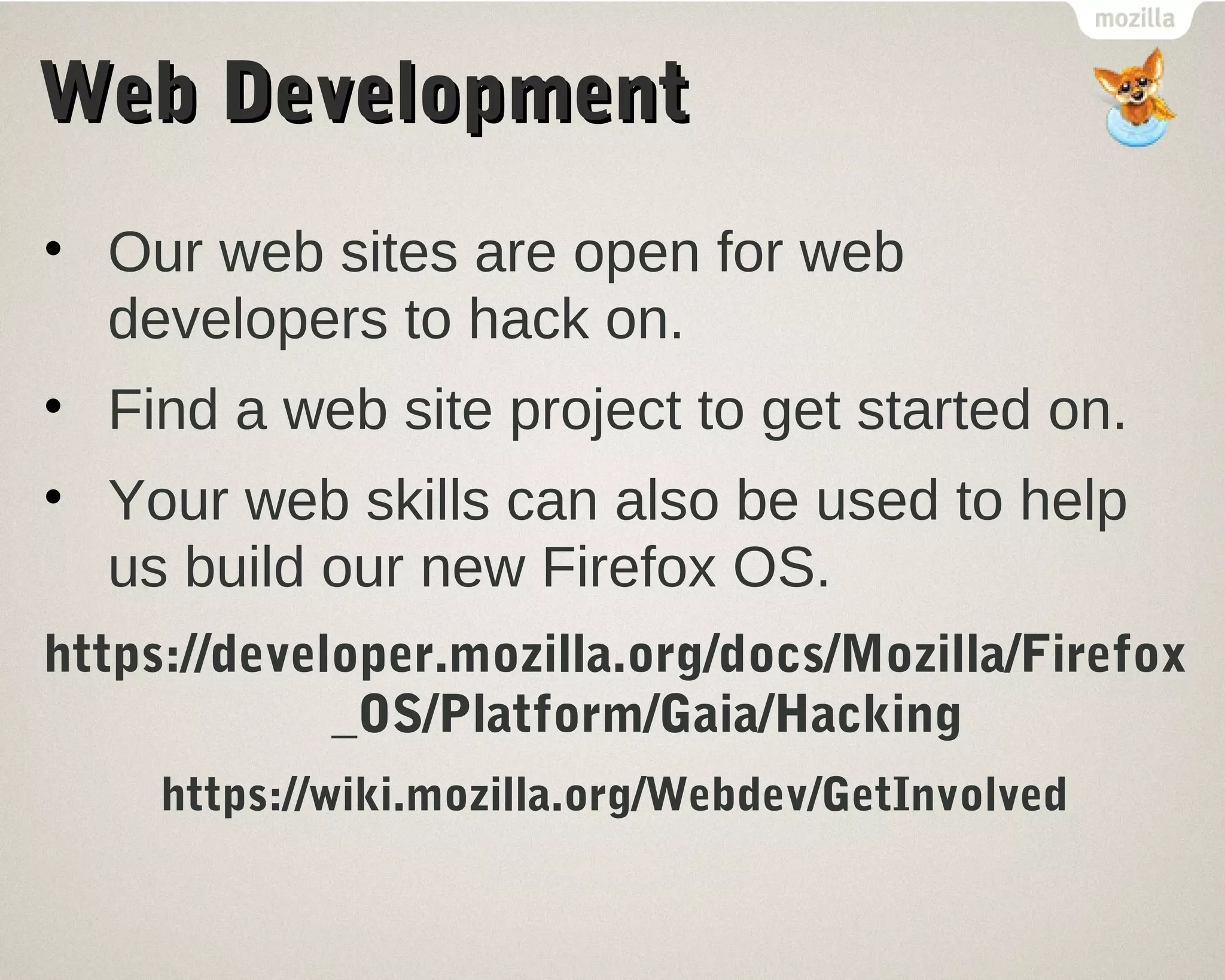 WWeebb DDeevveellooppmmeenntt 
• Our web sites are open for web 
developers to hack on. 
• Find a web site project to get started on. 
• Your web skills can also be used to help 
us build our new Firefox OS. 
https://developer.mozilla.org/docs/Mozilla/Firefox 
_OS/Platform/Gaia/Hacking 
https://wiki.mozilla.org/Webdev/GetInvolved 
 