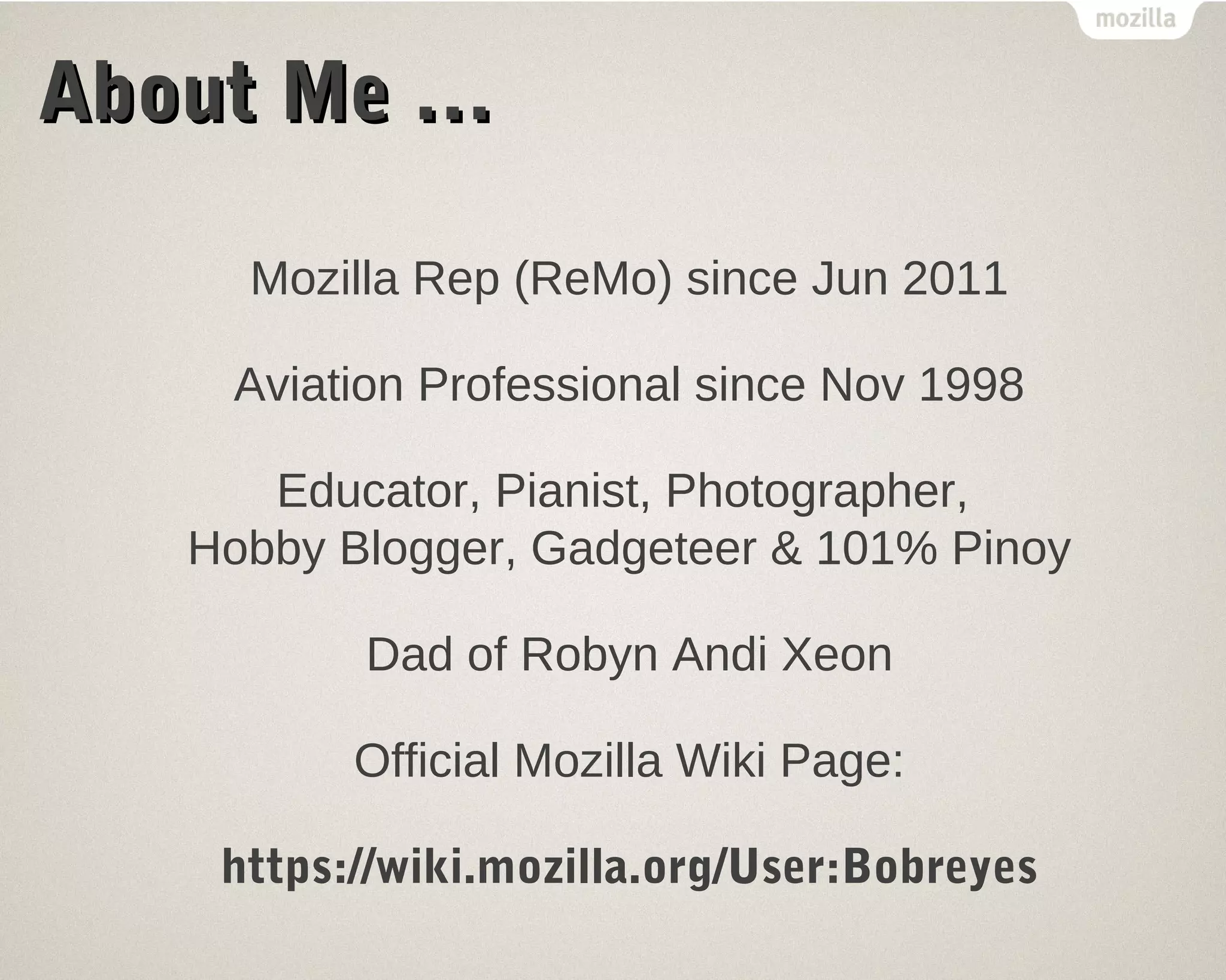 AAbboouutt MMee …… 
Mozilla Rep (ReMo) since Jun 2011 
Aviation Professional since Nov 1998 
Educator, Pianist, Photographer, 
Hobby Blogger, Gadgeteer & 101% Pinoy 
Dad of Robyn Andi Xeon 
Official Mozilla Wiki Page: 
https://wiki.mozilla.org/User:Bobreyes 
 