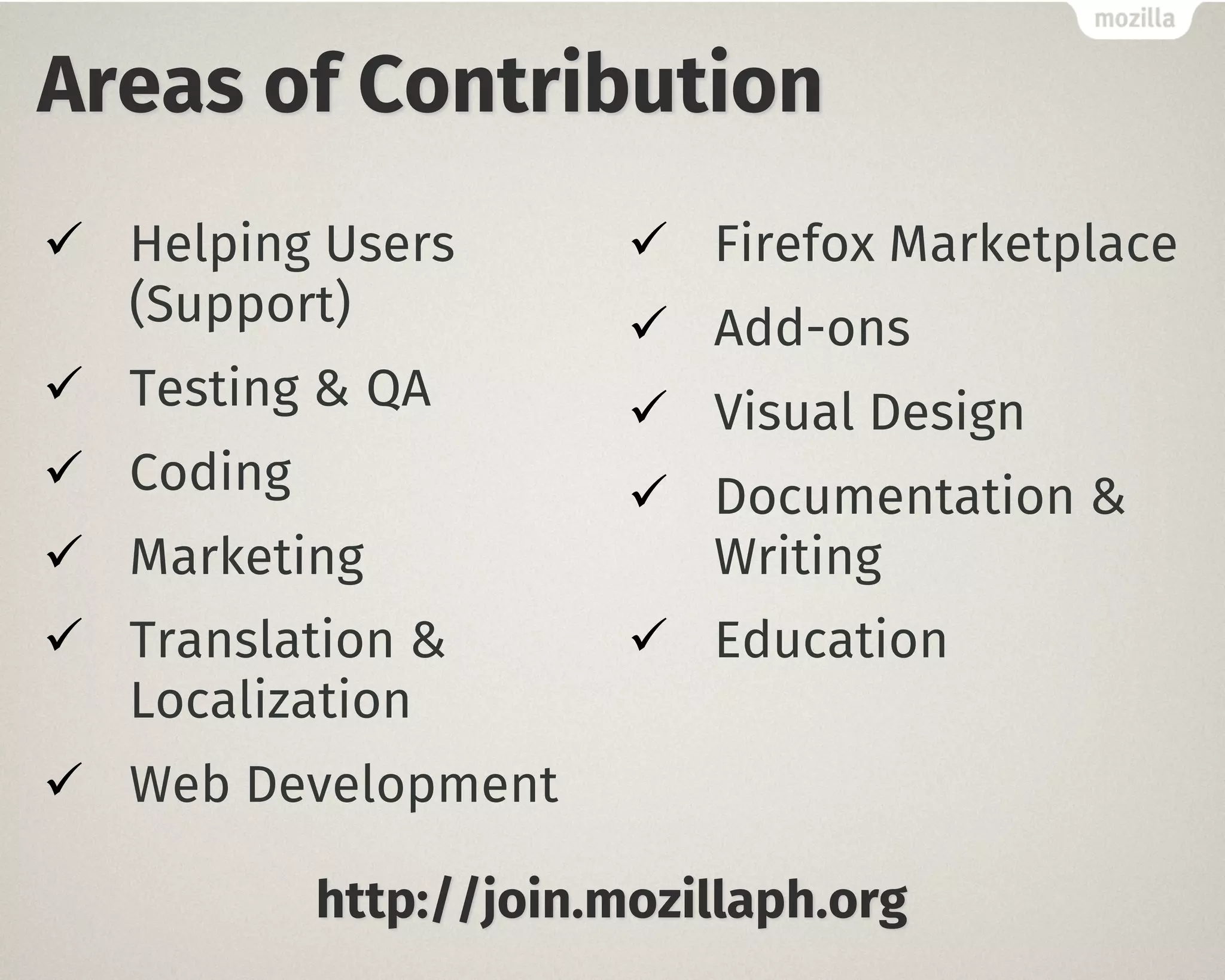 Areas of Contribution
ü Helping Users
(Support)
ü Testing & QA
ü Coding
ü Marketing
ü Translation &
Localization
ü Web Development
ü Firefox Marketplace
ü Add-ons
ü Visual Design
ü Documentation &
Writing
ü Education
http://join.mozillaph.org
 
