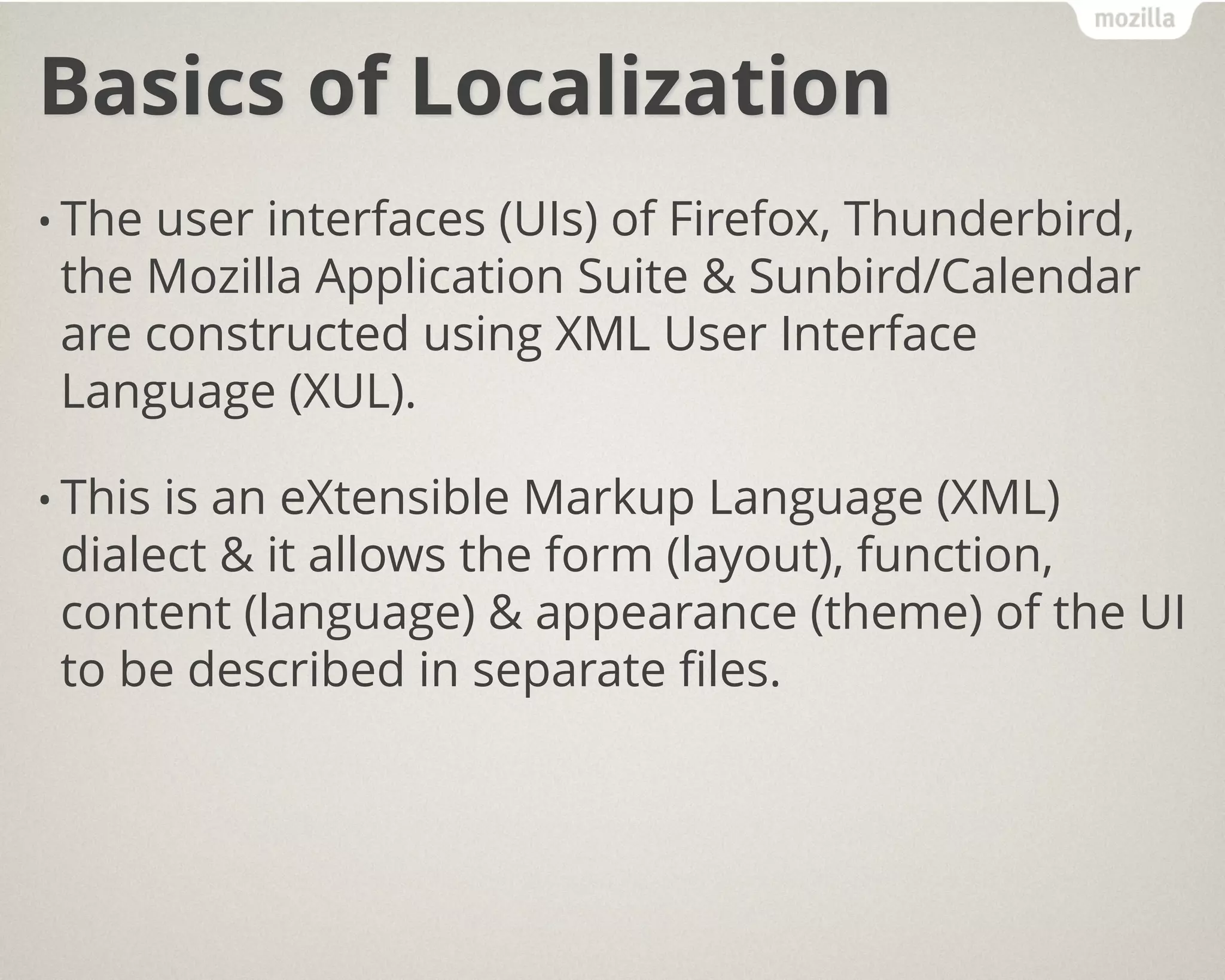 Basics of Localization
• The user interfaces (UIs) of Firefox, Thunderbird,
the Mozilla Application Suite & Sunbird/Calendar
are constructed using XML User Interface
Language (XUL).
• This is an eXtensible Markup Language (XML)
dialect & it allows the form (layout), function,
content (language) & appearance (theme) of the UI
to be described in separate files.
 