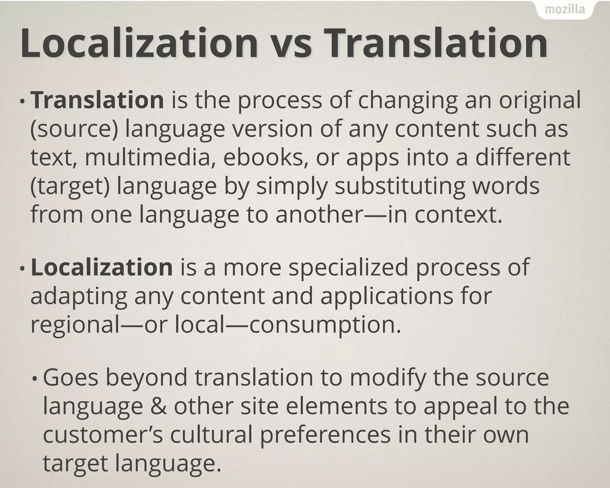 Localization vs Translation
• Translation is the process of changing an original
(source) language version of any content such as
text, multimedia, ebooks, or apps into a different
(target) language by simply substituting words
from one language to another—in context.
• Localization is a more specialized process of
adapting any content and applications for
regional—or local—consumption.
• Goes beyond translation to modify the source
language & other site elements to appeal to the
customer’s cultural preferences in their own
target language.
 