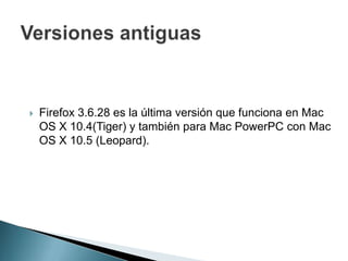 Firefox 3.6.28 es la última versión que funciona en Mac
OS X 10.4(Tiger) y también para Mac PowerPC con Mac
OS X 10.5 (Leopard).
 
