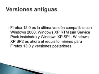  Firefox 12.0 es la última versión compatible con
Windows 2000, Windows XP RTM (sin Service
Pack instalado) y Windows XP SP1. Windows
XP SP2 es ahora el requisito mínimo para
Firefox 13.0 y versiones posteriores.
 