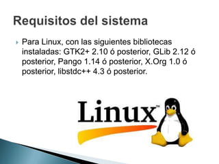  Para Linux, con las siguientes bibliotecas
instaladas: GTK2+ 2.10 ó posterior, GLib 2.12 ó
posterior, Pango 1.14 ó posterior, X.Org 1.0 ó
posterior, libstdc++ 4.3 ó posterior.
 