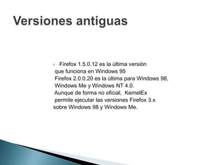  Firefox 1.5.0.12 es la última versión
que funciona en Windows 95
Firefox 2.0.0.20 es la última para Windows 98,
Windows Me y Windows NT 4.0.
Aunque de forma no oficial, KernelEx
permite ejecutar las versiones Firefox 3.x
sobre Windows 98 y Windows Me.
 