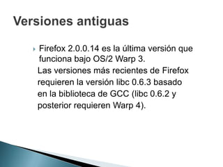  Firefox 2.0.0.14 es la última versión que
funciona bajo OS/2 Warp 3.
Las versiones más recientes de Firefox
requieren la versión libc 0.6.3 basado
en la biblioteca de GCC (libc 0.6.2 y
posterior requieren Warp 4).
 