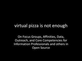 virtual pizza is not enough
On Focus Groups, Affinities, Data,
Outreach, and Core Competencies for
Information Professionals and others in
Open Source
 