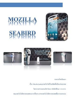 รายงานวิชาสัมมนา

                     เรื่ อง Mozilla Seabird เทคโนโลยีโทรศัพท์มือถือแห่งอนาคต

                          โดย นางสาวเนตรนภิส รัตนะ รหัสนักศึกษา 13510191

คณะเทคโนโลยีสารสนเทศและการสื่ อสาร สาขาเทคโนโลยีสารสนเทศเพื่อการออกแบบ
 
