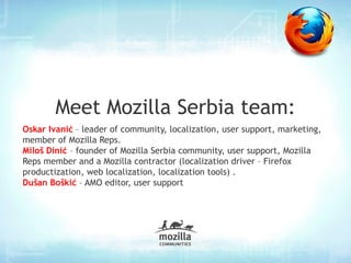 Meet Mozilla Serbia team: Oskar Ivanić  – leader of community, localization, user support, marketing, member of Mozilla Reps. Miloš Dinić  – founder of Mozilla Serbia community, user support, Mozilla Reps member and a Mozilla  contractor  (localization driver – Firefox productization, web localization, localization tools) . 