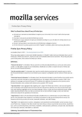 Mozilla Services » Privacy Policy                                                                                                                  22/03/2013




                   What You Should Know About Privacy & Firefox Sync
                            We need your username and email address to register you on the service, but we don’t ask for other personal
                            information.
                            Your data is only used to provide the Firefox Sync service.
                            Firefox Sync on your computer encrypts your data before sending it to us so the data isn’t sitting around on our
                            servers in a usable form.
                            We don’t sell your data or use ad networks on the Firefox Sync webpages or service.
                            For the full text of our privacy practices and all the “legalese” and details, please read our privacy policy below.

                   Firefox Sync Privacy Policy
                   Last Updated: May 21, 2010 | Download printable format (PDF)
                   This privacy policy explains to what extent Mozilla Corporation (*) (“Mozilla”) collects and uses information about users of
                   Firefox Sync (“Firefox Sync Service”), where such users use the Mozilla-created servers and client. This privacy policy also
                   covers Firefox Home, which utilizes the Firefox Sync Service.

                   Definitions
                   “Personal Information” is information that you provide to us that personally identifies you, such as your name, phone
                   number, or email address. Except for your email address, Mozilla does not collect or require end-users of Firefox Sync
                   Service to furnish Personal Information.
                   “Non-Personal Information” is information that cannot by itself be directly associated with a specific person or entity.
                   Non-Personal Information includes but is not limited to your computer’s configuration and the version of Firefox Sync you
                   use.
                   “Potentially Personal Information” is information that is Non-Personal Information in and of itself but that could be used in
                   conjunction with other information to personally identify you. For example, Uniform Resource Locators (“URLs”) (the
                   addresses of web pages) and Internet Protocol (“IP”) addresses (the addresses of computers on the internet) can be
                   Personal Information when combined with internet service provider (“ISP”) records.

                   “Operational Data” means aggregated data regarding users’ usage of the Firefox Sync Services, such as access log data
                   (such as data about when people access the service and with what piece of software), how many records of each type
                   users were creating in aggregate (such as how many bookmarks, history, or tabs users have created and synced). Mozilla
                   collects Operational Data to help us so that we can ensure that we have sufficient storage to meet user needs and
                   otherwise to help with the operations of the Services.
                   “Usage Statistics” refers to the Non-Personal Information Mozilla will use to understand your use of the Firefox Sync
                   Service. Such information may include but is not limited to the amount of data you are storing with the service, the
                   frequency with which you access the service, bandwidth utilization, and traffic shaping.
                   “User Data” is the digital content stored on, manipulated, and transmitted to and from Mozilla’s servers by means of your
                   use of Firefox Sync. Examples of User Data include those items that you choose to synchronize across devices using Firefox
                   Sync, such as your browsing history, form history, bookmarks, saved passwords, preferences, and open tabs. User Data does
                   not include your username, email address, or password.

                   Gathering, Use and Disclosure of Transmission Data
https://services.mozilla.com/privacy-policy/                                                                                                            1/4
 