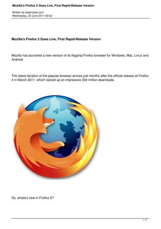Mozilla's Firefox 5 Goes Live, First Rapid-Release Version

Written by batteryfast.com
Wednesday, 22 June 2011 03:52 -




Mozilla's Firefox 5 Goes Live, First Rapid-Release Version




Mozilla has launched a new version of its flagship Firefox browser for Windows, Mac, Linux and
Android.




The latest iteration of the popular browser arrives just months after the official release of Firefox
4 in March 2011, which racked up an impressive 200 million downloads.




So, whats's new in Firefox 5?




                                                                                                1/3
 