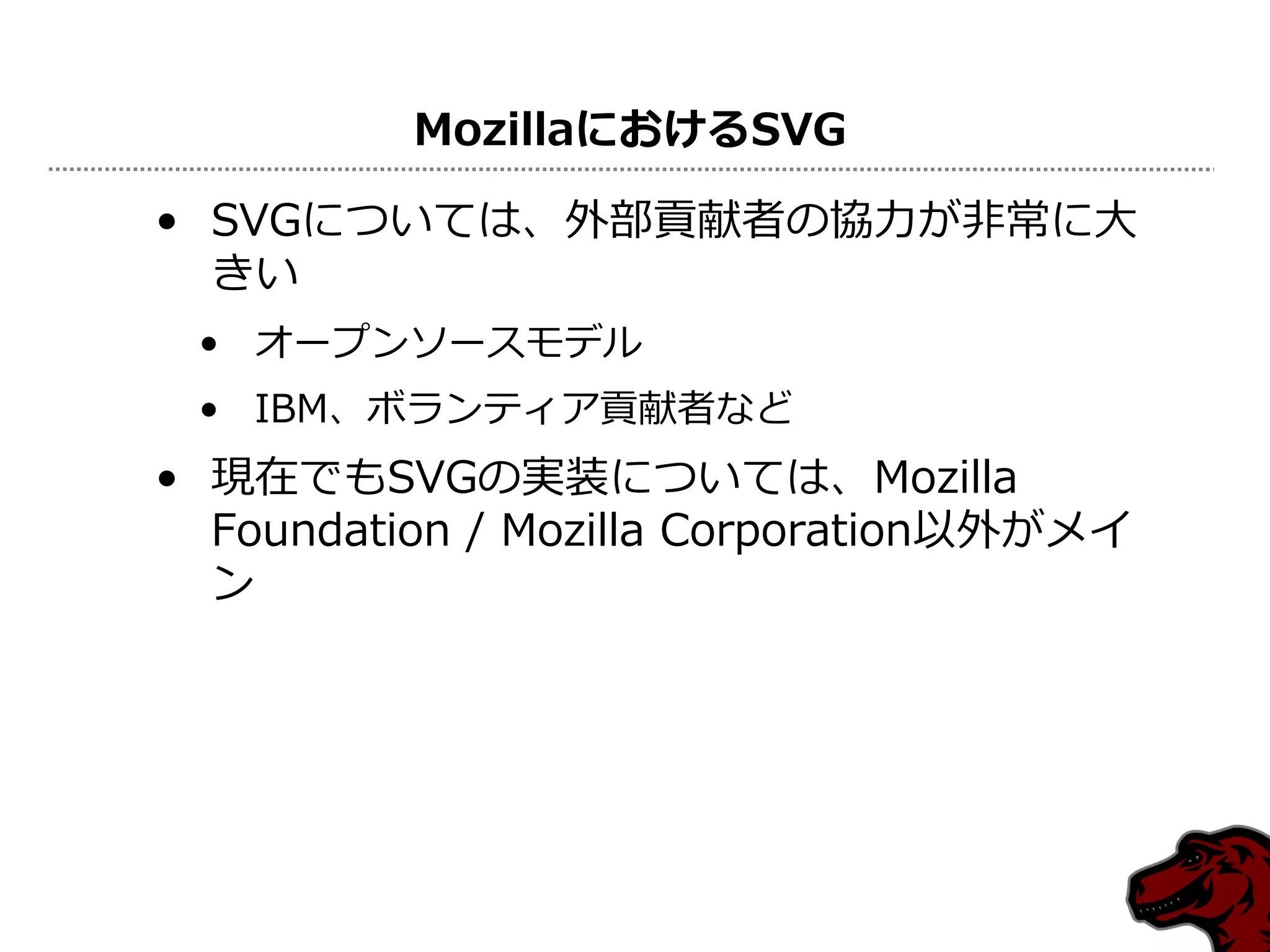 MozillaにおけるSVG

• SVGについては、外部貢献者の協力が非常に大
  きい
 • オープンソースモデル
 • IBM、ボランティア貢献者など
• 現在でもSVGの実装については、Mozilla
  Foundation / Mozilla Corporation以外がメイ
  ン
 