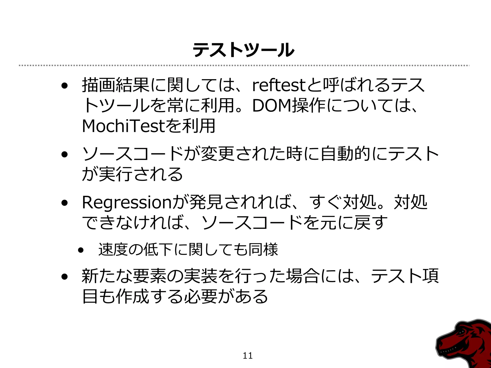 テストツール

• 描画結果に関しては、reftestと呼ばれるテス
  トツールを常に利用。DOM操作については、
  MochiTestを利用
• ソースコードが変更された時に自動的にテスト
  が実行される
• Regressionが発見されれば、すぐ対処。対処
  できなければ、ソースコードを元に戻す
 • 速度の低下に関しても同様
• 新たな要素の実装を行った場合には、テスト項
  目も作成する必要がある


             11
 
