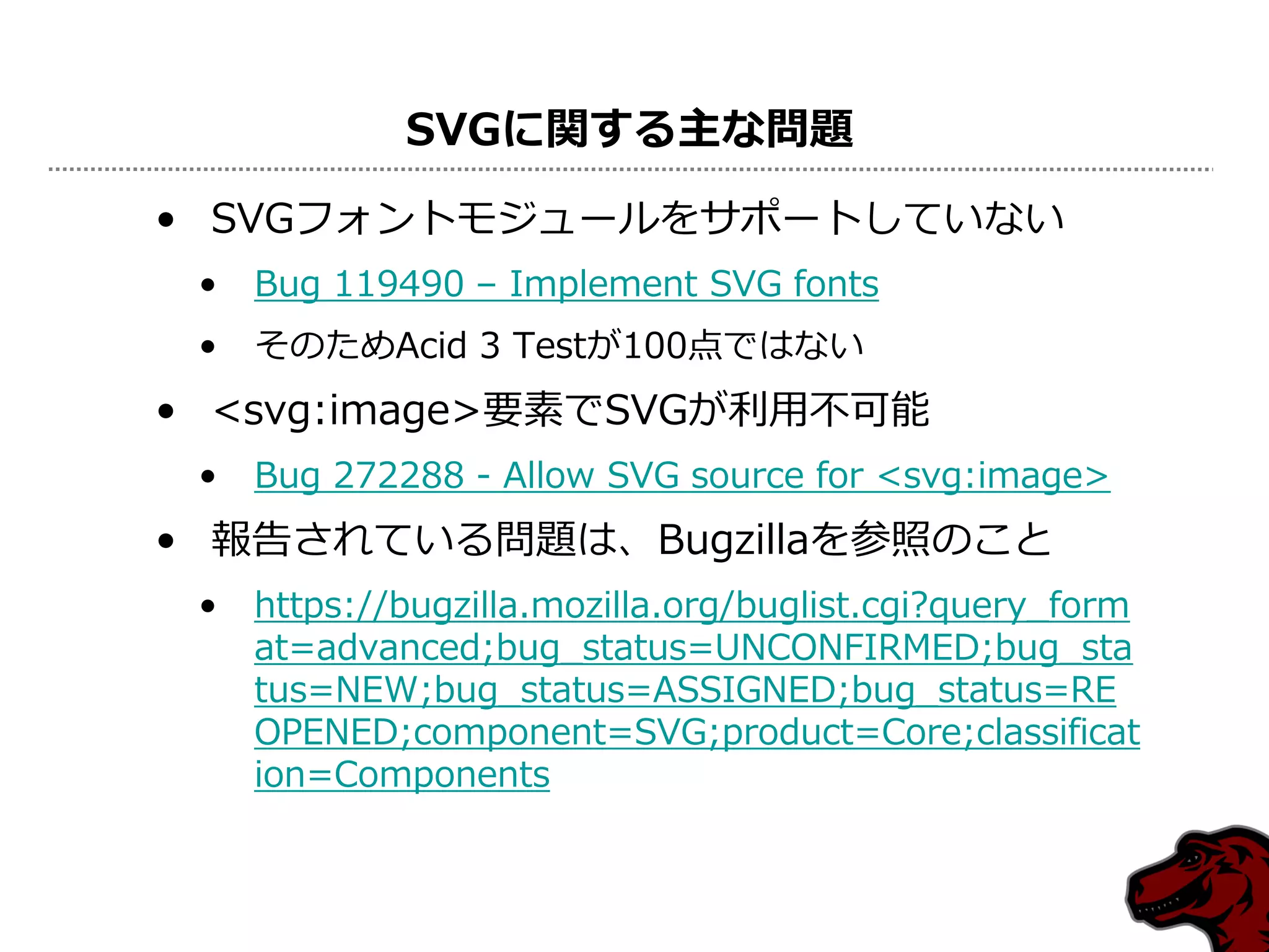 SVGに関する主な問題
• SVGフォントモジュールをサポートしていない
 •   Bug 119490 – Implement SVG fonts
 •   そのためAcid 3 Testが100点ではない
• <svg:image>要素でSVGが利用不可能
 •   Bug 272288 - Allow SVG source for <svg:image>
• 報告されている問題は、Bugzillaを参照のこと
 •   https://bugzilla.mozilla.org/buglist.cgi?query_form
     at=advanced;bug_status=UNCONFIRMED;bug_sta
     tus=NEW;bug_status=ASSIGNED;bug_status=RE
     OPENED;component=SVG;product=Core;classificat
     ion=Components
 