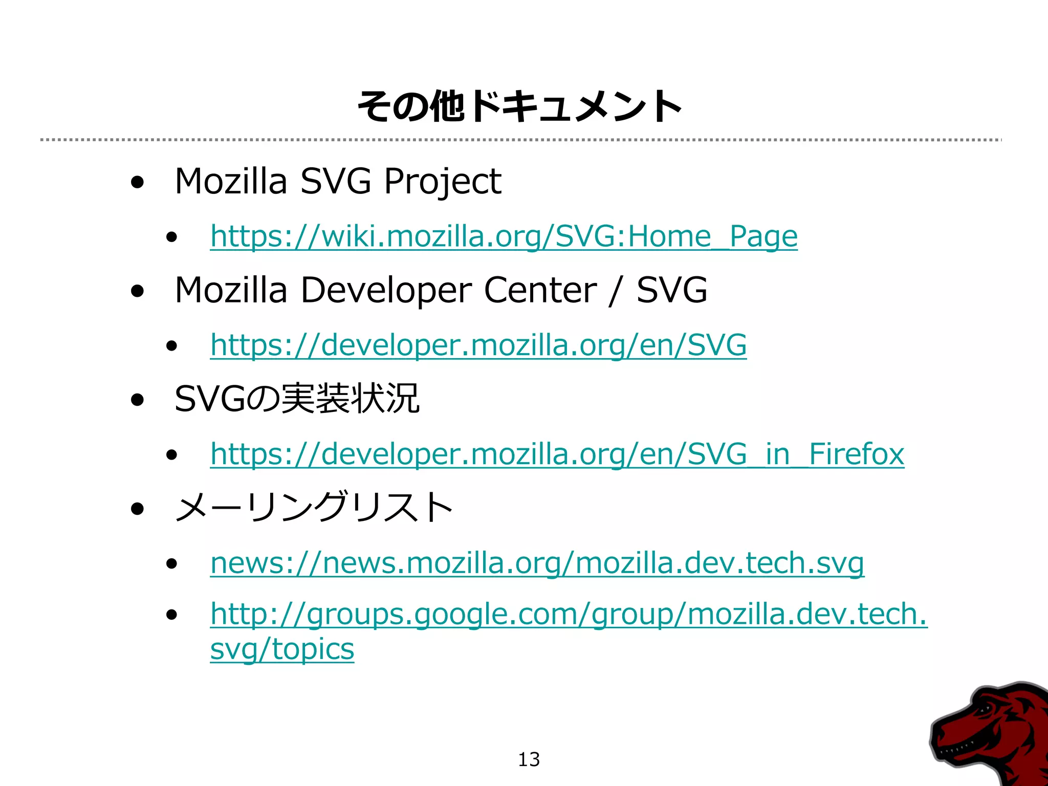 その他ドキュメント

• Mozilla SVG Project
  •   https://wiki.mozilla.org/SVG:Home_Page
• Mozilla Developer Center / SVG
  •   https://developer.mozilla.org/en/SVG
• SVGの実装状況
  •   https://developer.mozilla.org/en/SVG_in_Firefox
• メーリングリスト
  •   news://news.mozilla.org/mozilla.dev.tech.svg
  •   http://groups.google.com/group/mozilla.dev.tech.
      svg/topics


                          13
 