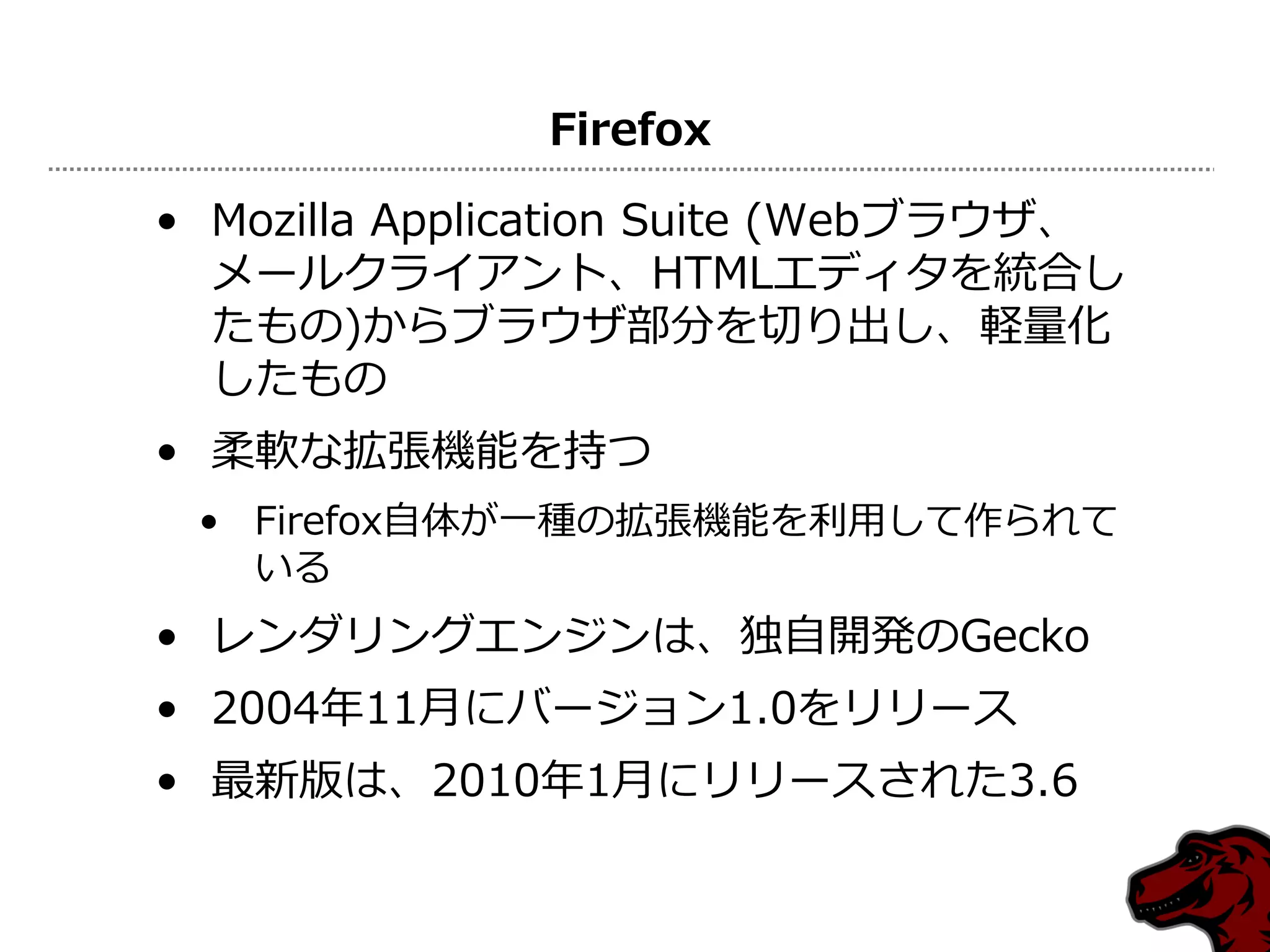 Firefox

• Mozilla Application Suite (Webブラウザ、
  メールクライアント、HTMLエディタを統合し
  たもの)からブラウザ部分を切り出し、軽量化
  したもの
• 柔軟な拡張機能を持つ
 • Firefox自体が一種の拡張機能を利用して作られて
   いる
• レンダリングエンジンは、独自開発のGecko
• 2004年11月にバージョン1.0をリリース
• 最新版は、2010年1月にリリースされた3.6
 