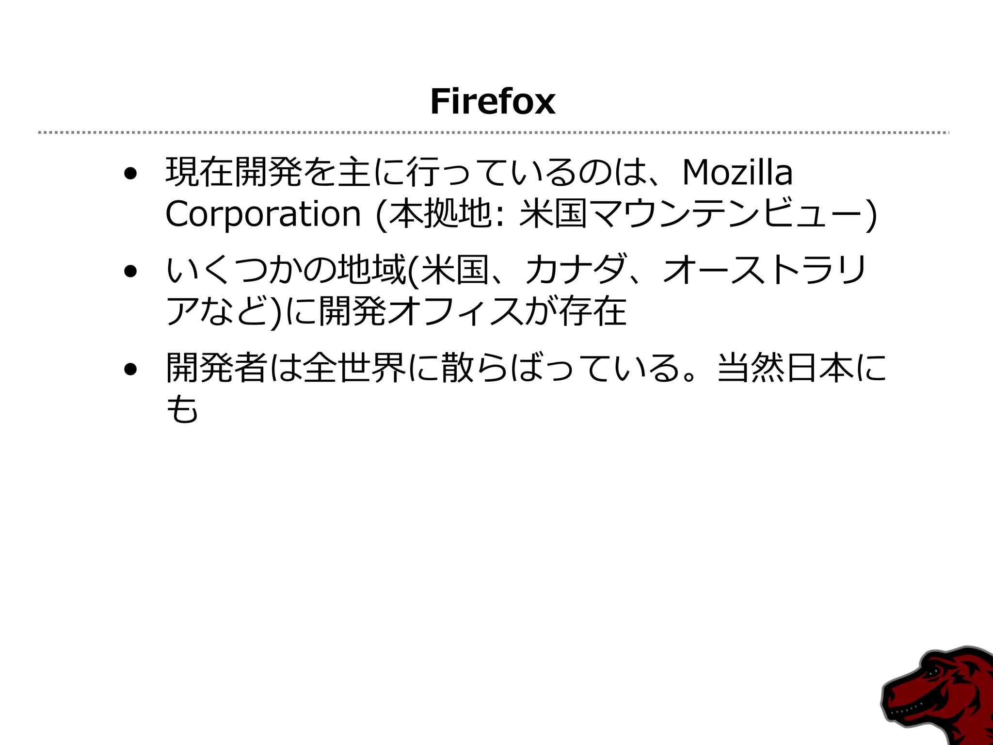 Firefox

• 現在開発を主に行っているのは、Mozilla
  Corporation (本拠地: 米国マウンテンビュー)
• いくつかの地域(米国、カナダ、オーストラリ
  アなど)に開発オフィスが存在
• 開発者は全世界に散らばっている。当然日本に
  も
 