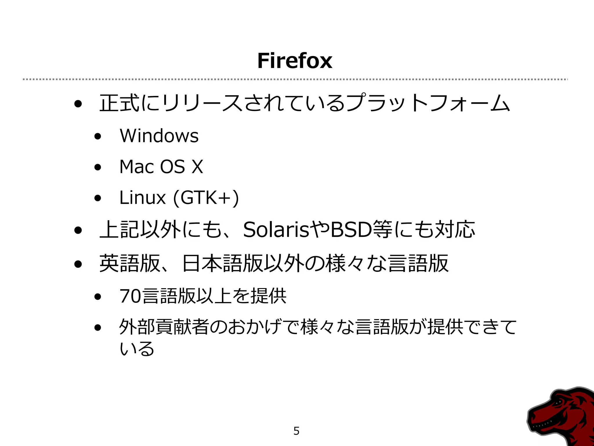 Firefox

• 正式にリリースされているプラットフォーム
 • Windows
 • Mac OS X
 • Linux (GTK+)
• 上記以外にも、SolarisやBSD等にも対応
• 英語版、日本語版以外の様々な言語版
 • 70言語版以上を提供
 • 外部貢献者のおかげで様々な言語版が提供できて
   いる



                     5
 