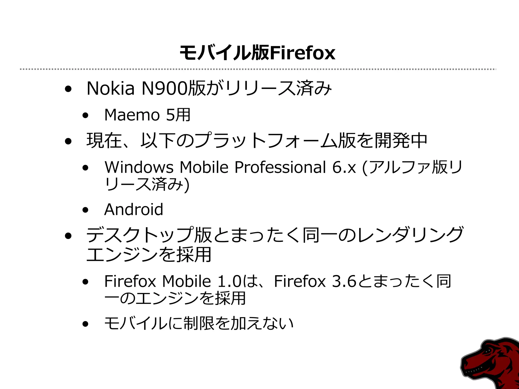 モバイル版Firefox
• Nokia N900版がリリース済み
 • Maemo 5用
• 現在、以下のプラットフォーム版を開発中
 • Windows Mobile Professional 6.x (アルファ版リ
   リース済み)
 • Android
• デスクトップ版とまったく同一のレンダリング
  エンジンを採用
 • Firefox Mobile 1.0は、Firefox 3.6とまったく同
   一のエンジンを採用
 • モバイルに制限を加えない
 