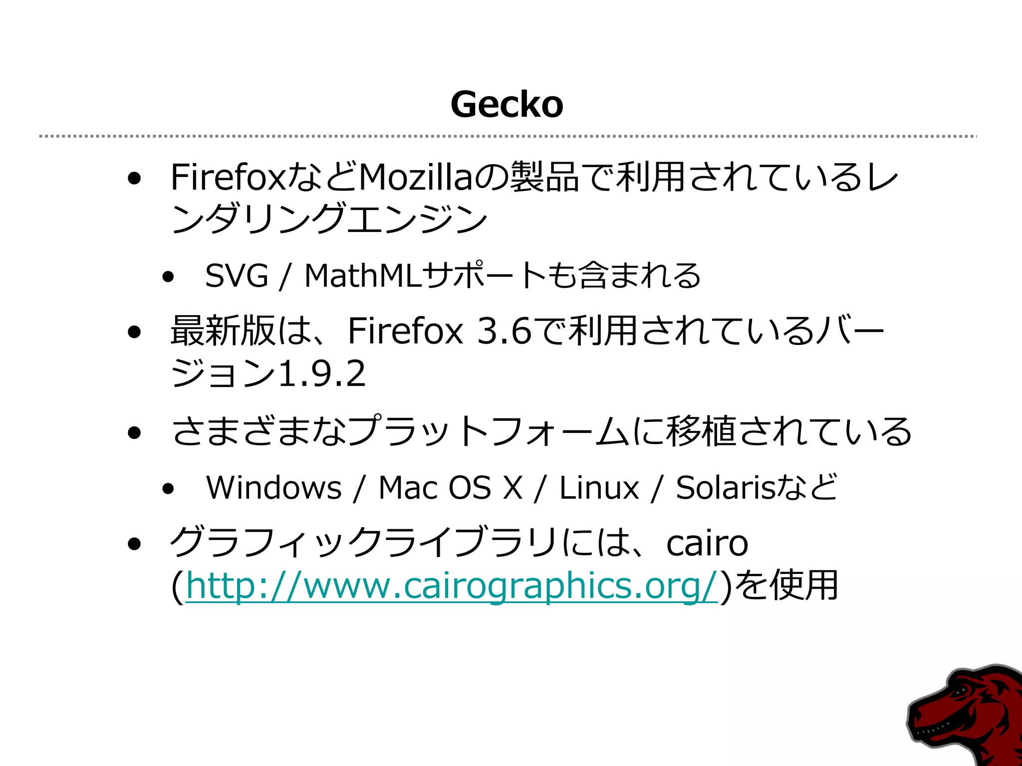 Gecko

• FirefoxなどMozillaの製品で利用されているレ
  ンダリングエンジン
 • SVG / MathMLサポートも含まれる
• 最新版は、Firefox 3.6で利用されているバー
  ジョン1.9.2
• さまざまなプラットフォームに移植されている
 • Windows / Mac OS X / Linux / Solarisなど
• グラフィックライブラリには、cairo
  (http://www.cairographics.org/)を使用
 