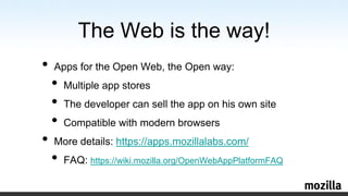 The Web is the way!Apps for the Open Web, the Open way:Multiple app storesThe developer can sell the app on his own siteCompatible with modern browsersMore details: https://apps.mozillalabs.com/FAQ: https://wiki.mozilla.org/OpenWebAppPlatformFAQ
