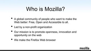 Who is Mozilla?A global community of people who want to make the Web better: Free, Open and Accessible to all.Led by a non-profit organizationOur mission is to promote openness, innovation and opportunity on the webWe make the Firefox Web browser