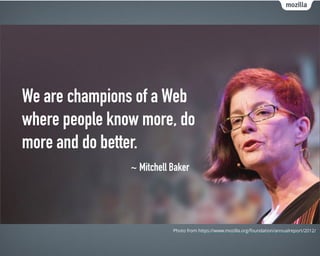 We are champions of a Web
where people know more, do
more and do better.
~ Mitchell Baker
Photo from https://www.mozilla.org/foundation/annualreport/2012/
 