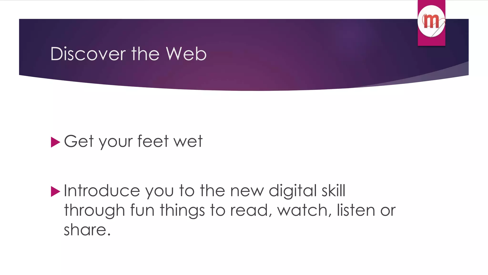 Discover the Web 
 Get your feet wet 
 Introduce you to the new digital skill 
through fun things to read, watch, listen or 
share. 
 
