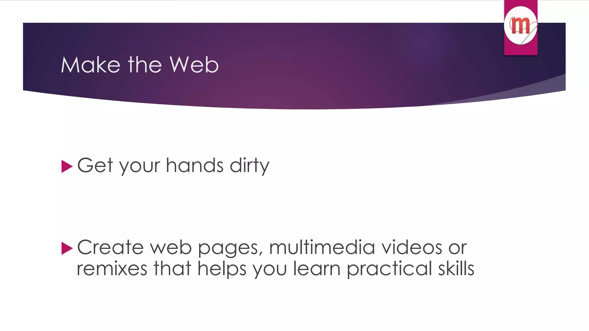 Make the Web 
 Get your hands dirty 
 Create web pages, multimedia videos or 
remixes that helps you learn practical skills 
 