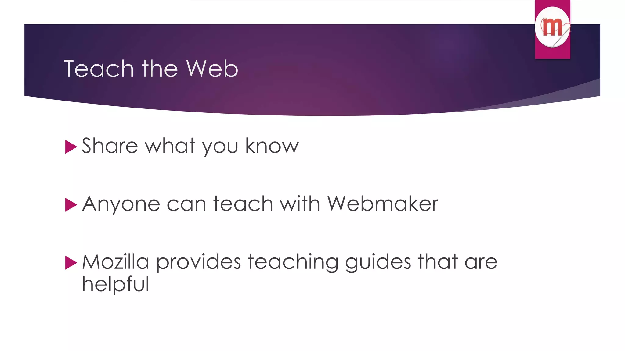 Teach the Web 
 Share what you know 
Anyone can teach with Webmaker 
 Mozilla provides teaching guides that are 
helpful 
 