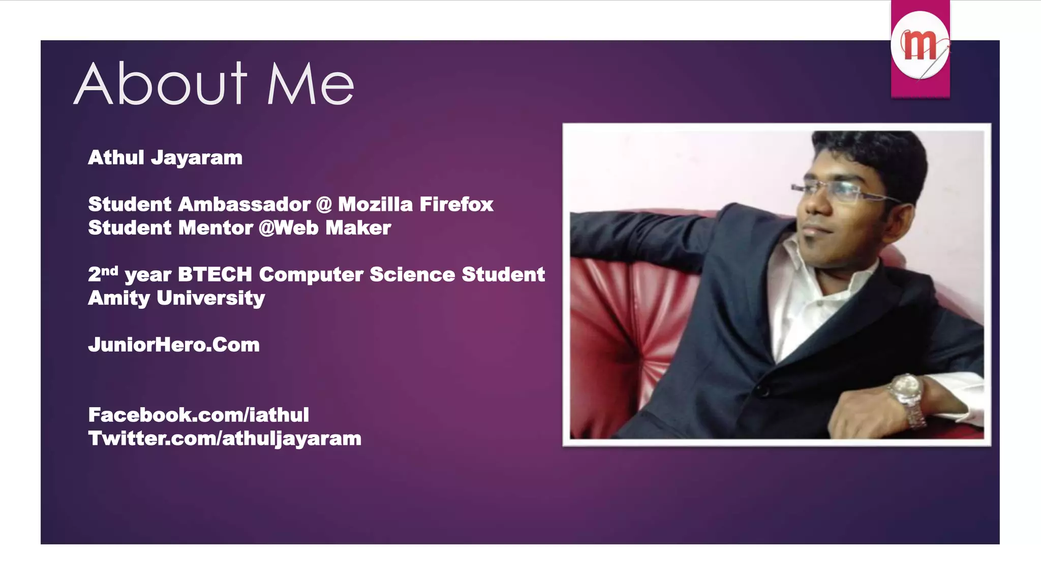 About Me 
Athul Jayaram 
Student Ambassador @ Mozilla Firefox 
Student Mentor @Web Maker 
2nd year BTECH Computer Science Student 
Amity University 
JuniorHero.Com 
Facebook.com/iathul 
Twitter.com/athuljayaram 
 