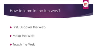 How to learn in the fun way? 
 First, Discover the Web 
 Make the Web 
 Teach the Web 
 