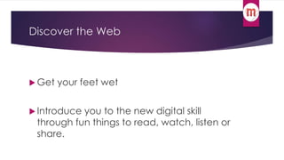 Discover the Web 
 Get your feet wet 
 Introduce you to the new digital skill 
through fun things to read, watch, listen or 
share. 
 