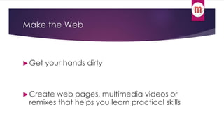 Make the Web 
 Get your hands dirty 
 Create web pages, multimedia videos or 
remixes that helps you learn practical skills 
 