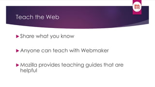 Teach the Web 
 Share what you know 
Anyone can teach with Webmaker 
 Mozilla provides teaching guides that are 
helpful 
 