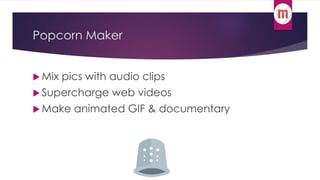 Popcorn Maker 
 Mix pics with audio clips 
 Supercharge web videos 
Make animated GIF & documentary 
 