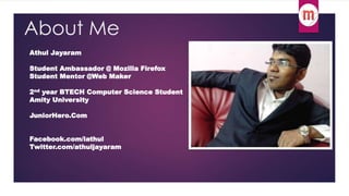 About Me 
Athul Jayaram 
Student Ambassador @ Mozilla Firefox 
Student Mentor @Web Maker 
2nd year BTECH Computer Science Student 
Amity University 
JuniorHero.Com 
Facebook.com/iathul 
Twitter.com/athuljayaram 
 