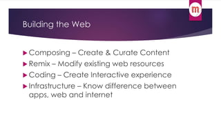 Building the Web 
Composing – Create & Curate Content 
 Remix – Modify existing web resources 
 Coding – Create Interactive experience 
 Infrastructure – Know difference between 
apps, web and internet 
 
