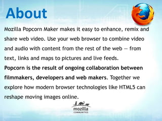Mozilla Popcorn Maker makes it easy to enhance, remix and
share web video. Use your web browser to combine video
and audio with content from the rest of the web — from
text, links and maps to pictures and live feeds.
Popcorn is the result of ongoing collaboration between
filmmakers, developers and web makers. Together we
explore how modern browser technologies like HTML5 can
reshape moving images online.
About
 